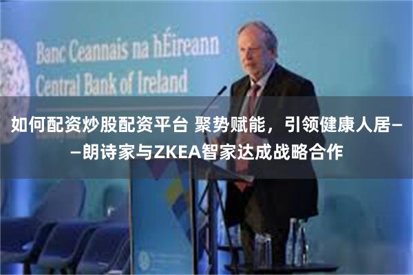 如何配资炒股配资平台 聚势赋能，引领健康人居——朗诗家与ZKEA智家达成战略合作