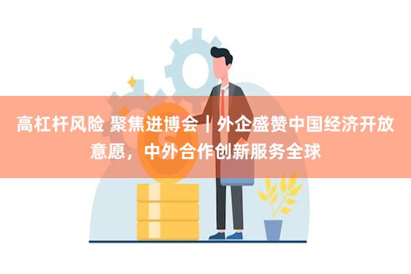 高杠杆风险 聚焦进博会｜外企盛赞中国经济开放意愿，中外合作创新服务全球