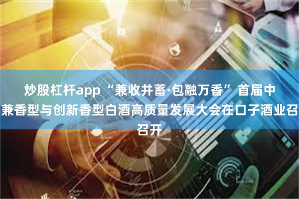 炒股杠杆app “兼收并蓄·包融万香” 首届中国兼香型与创新香型白酒高质量发展大会在口子酒业召开