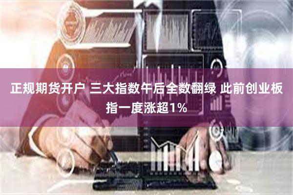 正规期货开户 三大指数午后全数翻绿 此前创业板指一度涨超1%