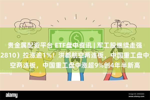 贵金属配资平台 ETF盘中资讯 | 军工股继续走强，国防军工ETF（512810）拉涨逾1%！洪都航空两连板，中国重工盘中涨超9%创4年半新高