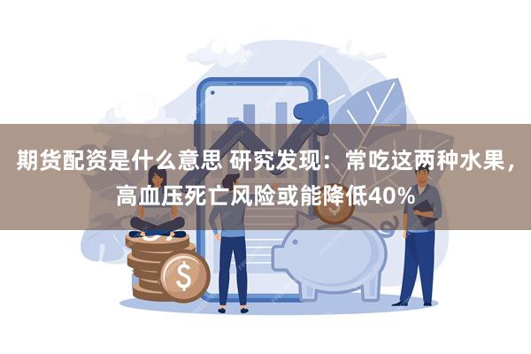 期货配资是什么意思 研究发现：常吃这两种水果，高血压死亡风险或能降低40%