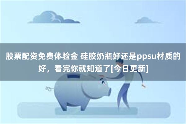 股票配资免费体验金 硅胶奶瓶好还是ppsu材质的好，看完你就知道了[今日更新]