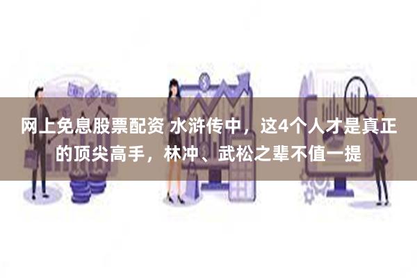 网上免息股票配资 水浒传中，这4个人才是真正的顶尖高手，林冲、武松之辈不值一提