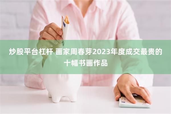 炒股平台杠杆 画家周春芽2023年度成交最贵的十幅书画作品