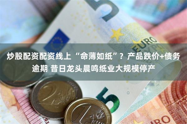 炒股配资配资线上 “命薄如纸”？产品跌价+债务逾期 昔日龙头晨鸣纸业大规模停产