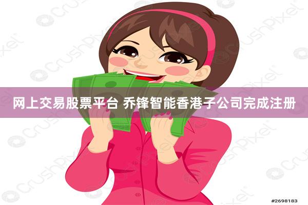 网上交易股票平台 乔锋智能香港子公司完成注册