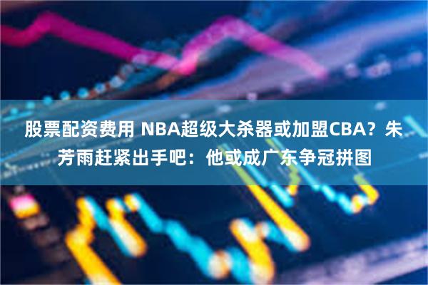 股票配资费用 NBA超级大杀器或加盟CBA？朱芳雨赶紧出手吧：他或成广东争冠拼图