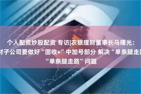 个人配资炒股配资 专访|农银理财董事长马曙光：银行理财子公司要做好“固收+”中加号部分 解决“单条腿走路”问题