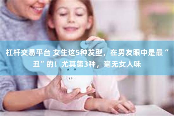 杠杆交易平台 女生这5种发型，在男友眼中是最“丑”的！尤其第3种，毫无女人味