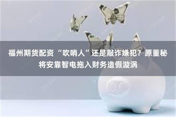 福州期货配资 “吹哨人”还是敲诈嫌犯？原董秘将安靠智电拖入财务造假漩涡