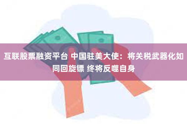互联股票融资平台 中国驻美大使：将关税武器化如同回旋镖 终将反噬自身