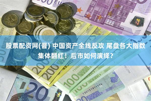 股票配资网(晋) 中国资产全线反攻 尾盘各大指数集体翻红！后市如何演绎？