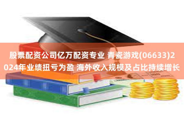 股票配资公司亿万配资专业 青瓷游戏(06633)2024年业绩扭亏为盈 海外收入规模及占比持续增长