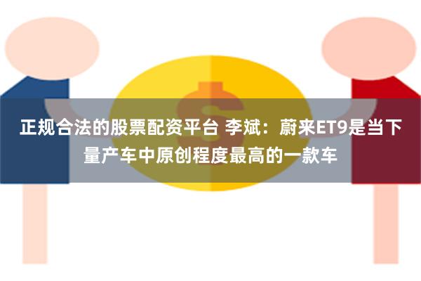 正规合法的股票配资平台 李斌：蔚来ET9是当下量产车中原创程度最高的一款车