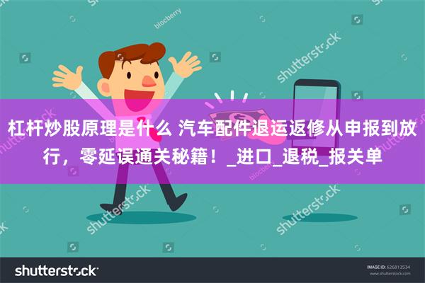 杠杆炒股原理是什么 汽车配件退运返修从申报到放行，零延误通关秘籍！_进口_退税_报关单