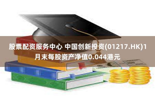 股票配资服务中心 中国创新投资(01217.HK)1月末每股资产净值0.044港元