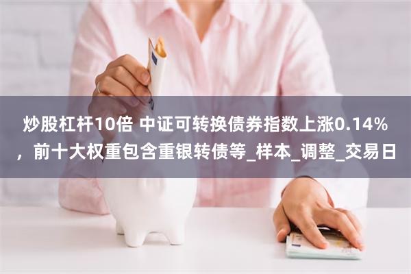 炒股杠杆10倍 中证可转换债券指数上涨0.14%，前十大权重包含重银转债等_样本_调整_交易日