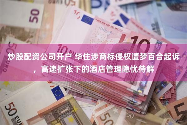炒股配资公司开户 华住涉商标侵权遭梦百合起诉，高速扩张下的酒店管理隐忧待解