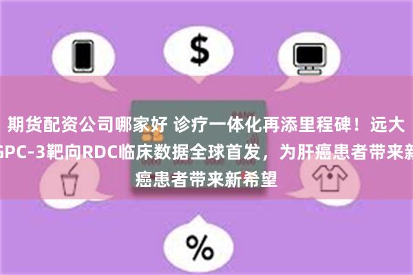期货配资公司哪家好 诊疗一体化再添里程碑！远大医药GPC-3靶向RDC临床数据全球首发，为肝癌患者带来新希望