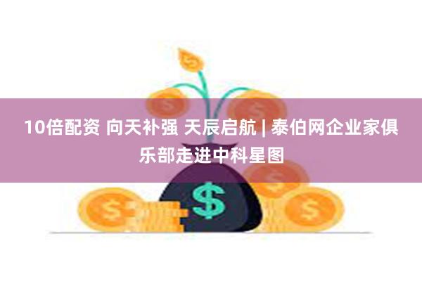 10倍配资 向天补强 天辰启航 | 泰伯网企业家俱乐部走进中科星图