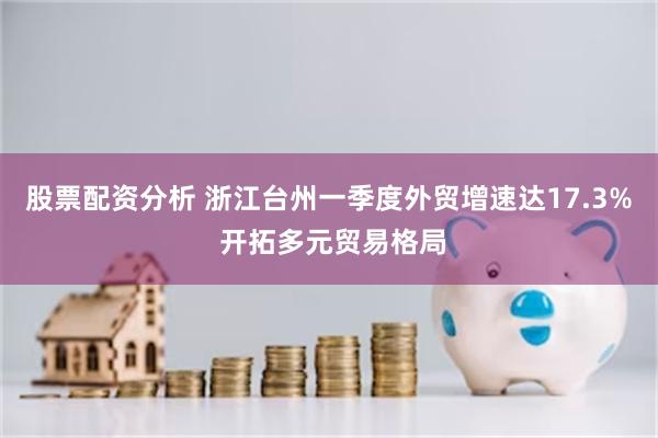 股票配资分析 浙江台州一季度外贸增速达17.3% 开拓多元贸易格局