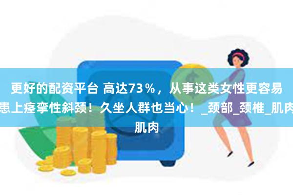 更好的配资平台 高达73％，从事这类女性更容易患上痉挛性斜颈！久坐人群也当心！_颈部_颈椎_肌肉