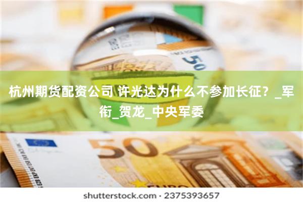 杭州期货配资公司 许光达为什么不参加长征？_军衔_贺龙_中央军委