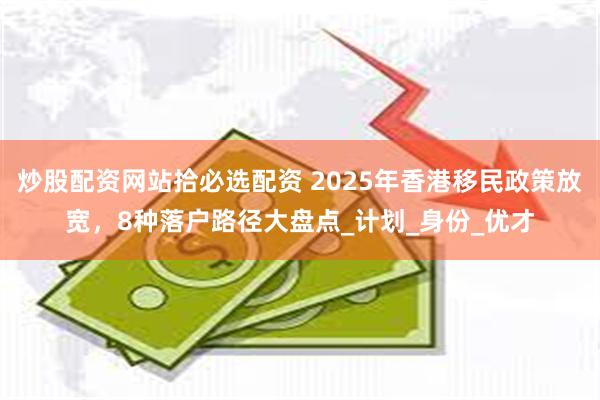 炒股配资网站拾必选配资 2025年香港移民政策放宽，8种落户路径大盘点_计划_身份_优才