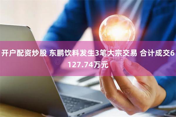 开户配资炒股 东鹏饮料发生3笔大宗交易 合计成交6127.74万元