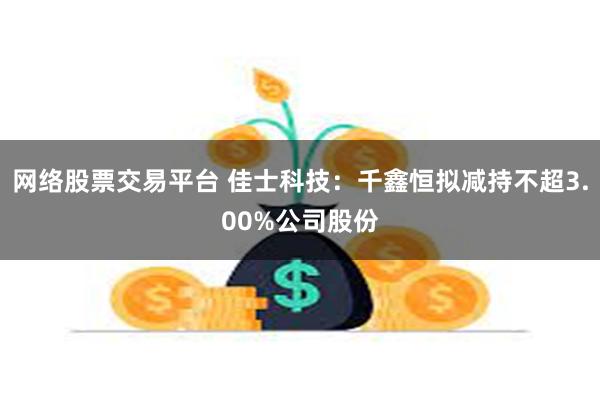 网络股票交易平台 佳士科技：千鑫恒拟减持不超3.00%公司股份