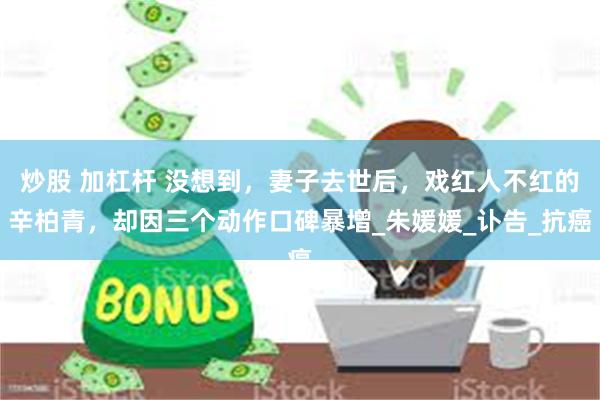 炒股 加杠杆 没想到，妻子去世后，戏红人不红的辛柏青，却因三个动作口碑暴增_朱媛媛_讣告_抗癌