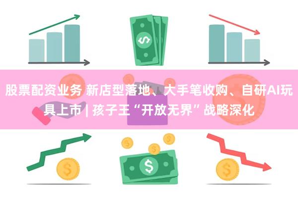 股票配资业务 新店型落地、大手笔收购、自研AI玩具上市 | 孩子王“开放无界”战略深化