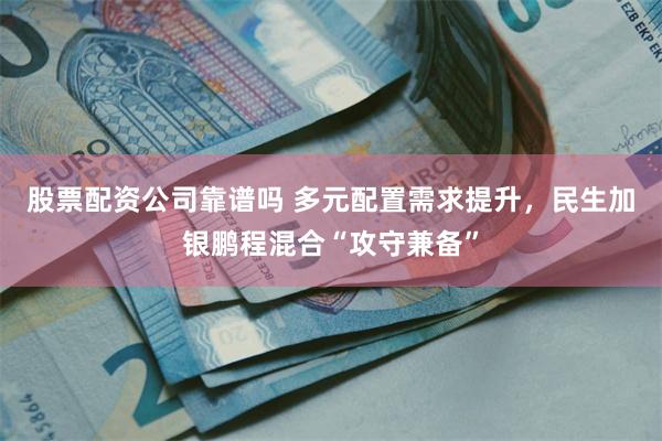 股票配资公司靠谱吗 多元配置需求提升，民生加银鹏程混合“攻守兼备”