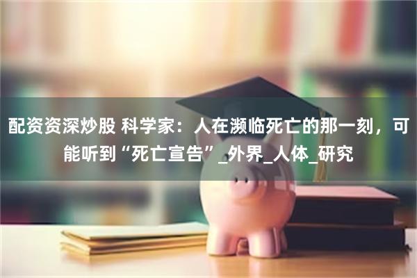 配资资深炒股 科学家：人在濒临死亡的那一刻，可能听到“死亡宣告”_外界_人体_研究